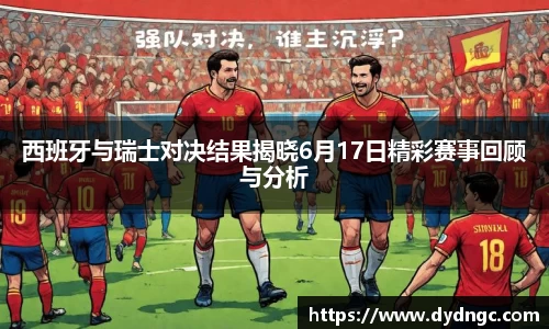 西班牙与瑞士对决结果揭晓6月17日精彩赛事回顾与分析